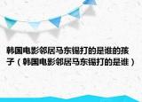 韓國電影鄰居馬東錫打的是誰的孩子（韓國電影鄰居馬東錫打的是誰）