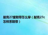 耐克27度鞋帶怎么穿（耐克27c怎樣系鞋帶）