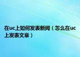 在uc上如何發(fā)表新聞（怎么在uc上發(fā)表文章）