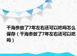 干海參放了7年左右還可以吃嗎怎么保存（干海參放了7年左右還可以吃嗎）