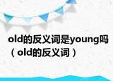 old的反義詞是young嗎（old的反義詞）