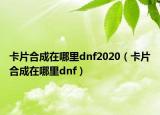 卡片合成在哪里dnf2020（卡片合成在哪里dnf）