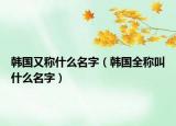 韓國又稱什么名字（韓國全稱叫什么名字）