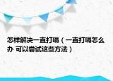 怎樣解決一直打嗝（一直打嗝怎么辦 可以嘗試這些方法）