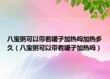 八寶粥可以帶著罐子加熱嗎加熱多久（八寶粥可以帶著罐子加熱嗎）