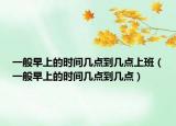 一般早上的時(shí)間幾點(diǎn)到幾點(diǎn)上班（一般早上的時(shí)間幾點(diǎn)到幾點(diǎn)）