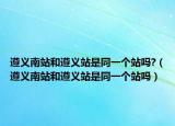 遵義南站和遵義站是同一個站嗎?（遵義南站和遵義站是同一個站嗎）