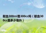 獻血300ml是300cc嗎（獻血300cc是多少毫升）