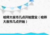 哈師大夜市幾點(diǎn)開始營業(yè)（哈師大夜市幾點(diǎn)開始）