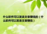 什么軟件可以發(fā)表文章賺錢的（什么軟件可以發(fā)表文章賺錢）