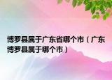 博羅縣屬于廣東省哪個(gè)市（廣東博羅縣屬于哪個(gè)市）