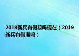 2019新兵有假期嗎現(xiàn)在（2019新兵有假期嗎）