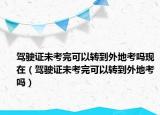駕駛證未考完可以轉(zhuǎn)到外地考嗎現(xiàn)在（駕駛證未考完可以轉(zhuǎn)到外地考嗎）