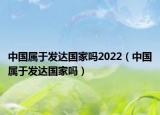 中國屬于發(fā)達國家嗎2022（中國屬于發(fā)達國家嗎）