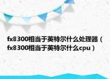 fx8300相當(dāng)于英特爾什么處理器（fx8300相當(dāng)于英特爾什么cpu）