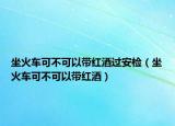 坐火車可不可以帶紅酒過安檢（坐火車可不可以帶紅酒）