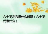 六十歲左右是什么時期（六十歲代表什么）