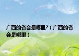 廣西的省會(huì)是哪里?（廣西的省會(huì)是哪里）