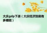 大慶gdp下滑（大慶經(jīng)濟到底有多糟糕）