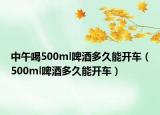 中午喝500ml啤酒多久能開車（500ml啤酒多久能開車）