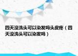 四天沒洗頭可以染發(fā)嗎頭皮疼（四天沒洗頭可以染發(fā)嗎）