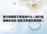 旅行結(jié)婚要不要準備什么（旅行結(jié)婚具體流程 需要注意哪些事項呢）