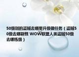 50級別的盜賊去哪里升級做任務(wù)（盜賊50級去哪刷怪 WOW聯(lián)盟人類盜賊50級去哪練級）