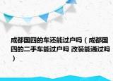 成都國四的車還能過戶嗎（成都國四的二手車能過戶嗎 改裝能通過嗎）