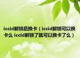 iccid解鎖后換卡（iccid解鎖可以換卡么 iccid解鎖了就可以換卡了么）