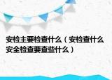 安檢主要檢查什么（安檢查什么 安全檢查要查些什么）