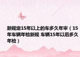 新規(guī)定15年以上的車(chē)多久年審（15年車(chē)輛年檢新規(guī) 車(chē)輛15年以后多久年檢）