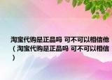 淘寶代購是正品嗎 可不可以相信他（淘寶代購是正品嗎 可不可以相信）