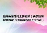 新聞?lì)^條如何上傳視頻（頭條新聞視頻咋發(fā) 頭條新聞視頻上傳方法）