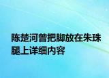 陳楚河曾把腳放在朱珠腿上詳細內(nèi)容