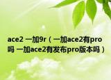 ace2 一加9r（一加ace2有pro嗎 一加ace2有發(fā)布pro版本嗎）