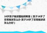 16歲孩子叛逆期如何教育（孩子16歲了非常叛逆怎么辦 孩子16歲了非常叛逆該怎么辦好）