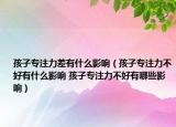 孩子專注力差有什么影響（孩子專注力不好有什么影響 孩子專注力不好有哪些影響）