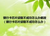 銀行卡芯片讀取不成功怎么辦郵政（銀行卡芯片讀取不成功怎么辦）