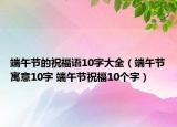 端午節(jié)的祝福語10字大全（端午節(jié)寓意10字 端午節(jié)祝福10個字）