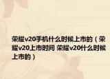 榮耀v20手機(jī)什么時(shí)候上市的（榮耀v20上市時(shí)間 榮耀v20什么時(shí)候上市的）