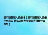 朋友圈管理大師是誰（朋友圈管理大師是什么意思 網(wǎng)絡(luò)語朋友圈管理大師是什么意思）