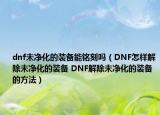 dnf未凈化的裝備能銘刻嗎（DNF怎樣解除未凈化的裝備 DNF解除未凈化的裝備的方法）