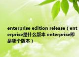 enterprise edition release（enterprise是什么版本 enterprise即是哪個版本）