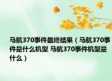 馬航370事件最終結(jié)果（馬航370事件是什么機(jī)型 馬航370事件機(jī)型是什么）