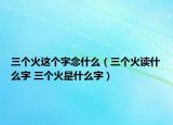 三個(gè)火這個(gè)字念什么（三個(gè)火讀什么字 三個(gè)火是什么字）