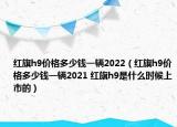 紅旗h9價(jià)格多少錢一輛2022（紅旗h9價(jià)格多少錢一輛2021 紅旗h9是什么時(shí)候上市的）