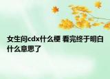 女生問cdx什么梗 看完終于明白什么意思了