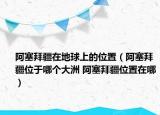 阿塞拜疆在地球上的位置（阿塞拜疆位于哪個(gè)大洲 阿塞拜疆位置在哪）