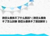 微信頭像換不了什么原因?（微信頭像換不了怎么回事 微信頭像換不了原因解析）