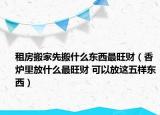 租房搬家先搬什么東西最旺財(cái)（香爐里放什么最旺財(cái) 可以放這五樣?xùn)|西）